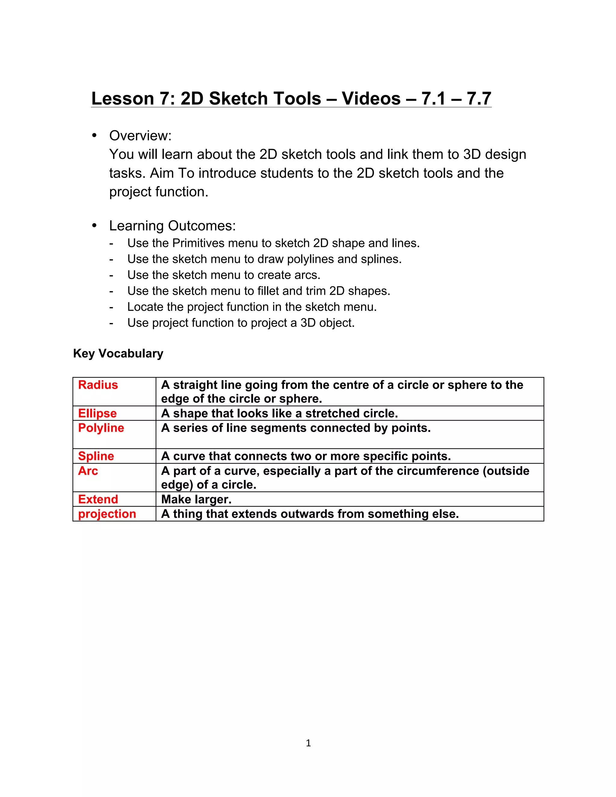 1	
Lesson 7: 2D Sketch Tools – Videos – 7.1 – 7.7
• Overview:
You will learn about the 2D sketch tools and link them to 3D design
tasks. Aim To introduce students to the 2D sketch tools and the
project function.
• Learning Outcomes:
- Use the Primitives menu to sketch 2D shape and lines.
- Use the sketch menu to draw polylines and splines.
- Use the sketch menu to create arcs.
- Use the sketch menu to fillet and trim 2D shapes.
- Locate the project function in the sketch menu.
- Use project function to project a 3D object.
Key Vocabulary
Radius 	 A straight line going from the centre of a circle or sphere to the
edge of the circle or sphere.	
Ellipse 	 A shape that looks like a stretched circle. 	
Polyline 	 A series of line segments connected by points.
	
Spline	 A curve that connects two or more specific points.	
Arc 	 A part of a curve, especially a part of the circumference (outside
edge) of a circle. 	
Extend	 Make larger.	
projection	 A thing that extends outwards from something else.	
 