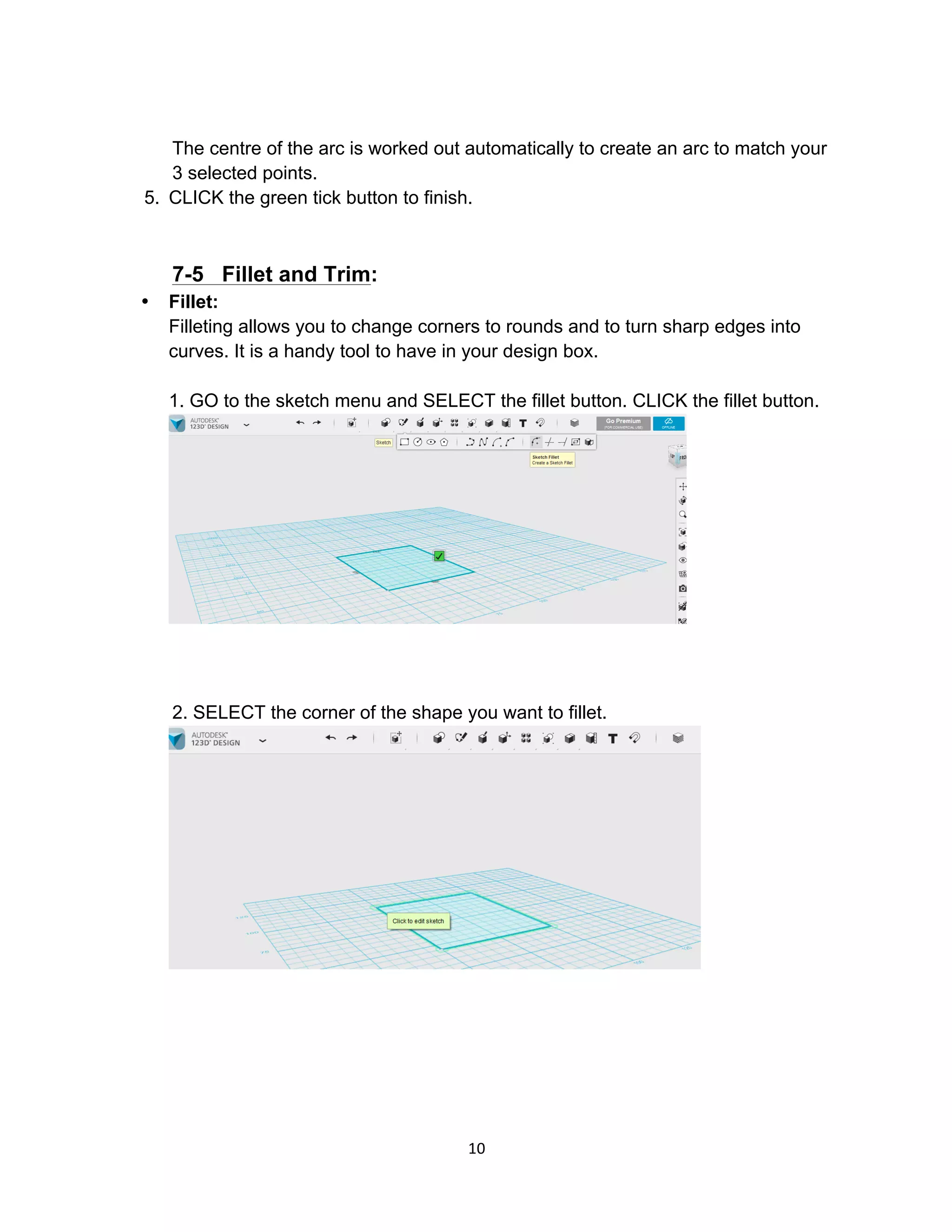 10	
The centre of the arc is worked out automatically to create an arc to match your
3 selected points.
5. CLICK the green tick button to finish.
7-5 Fillet and Trim:
• Fillet:
Filleting allows you to change corners to rounds and to turn sharp edges into
curves. It is a handy tool to have in your design box.
1. GO to the sketch menu and SELECT the fillet button. CLICK the fillet button.
2. SELECT the corner of the shape you want to fillet.
 