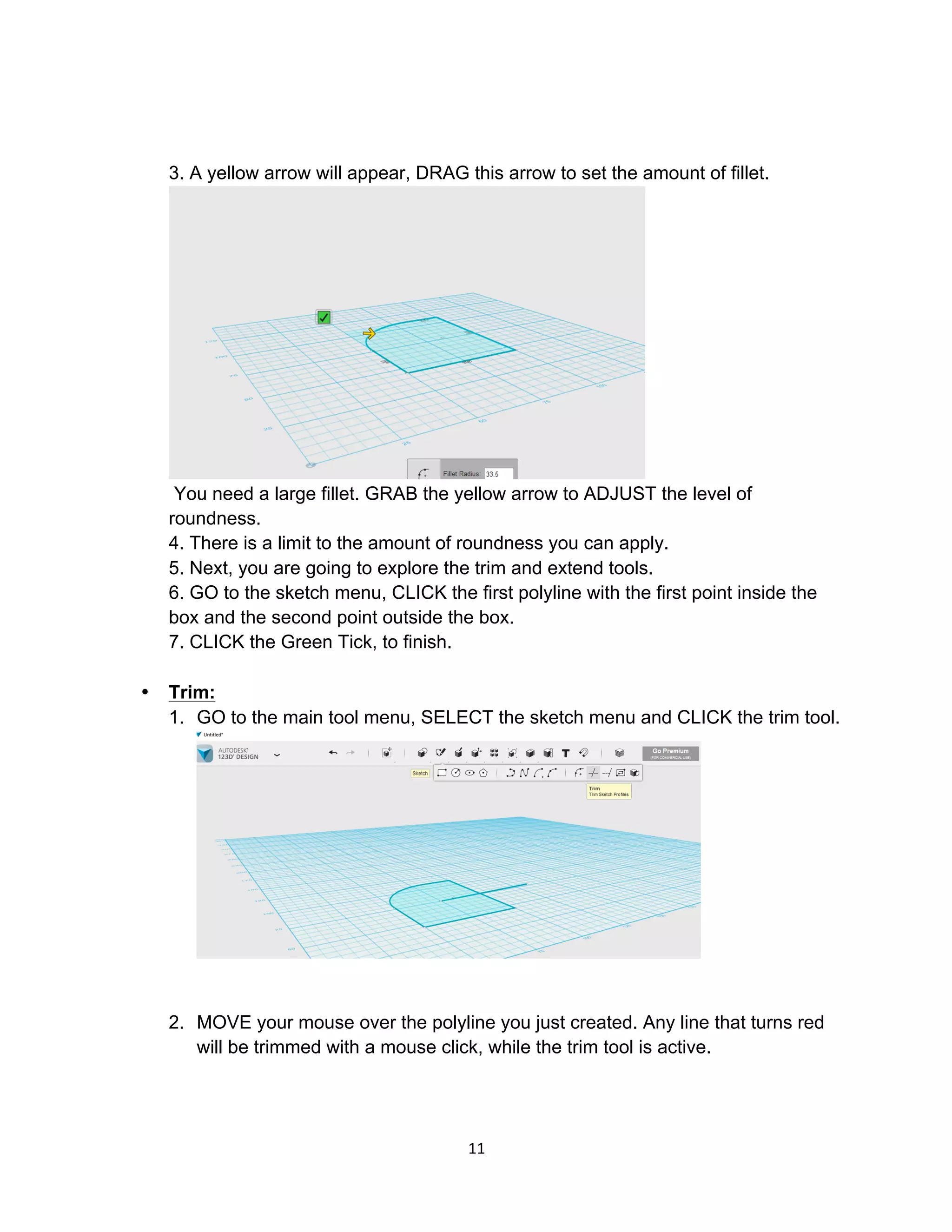 11	
3. A yellow arrow will appear, DRAG this arrow to set the amount of fillet.
You need a large fillet. GRAB the yellow arrow to ADJUST the level of
roundness.
4. There is a limit to the amount of roundness you can apply.
5. Next, you are going to explore the trim and extend tools.
6. GO to the sketch menu, CLICK the first polyline with the first point inside the
box and the second point outside the box.
7. CLICK the Green Tick, to finish.
• Trim:
1. GO to the main tool menu, SELECT the sketch menu and CLICK the trim tool.
2. MOVE your mouse over the polyline you just created. Any line that turns red
will be trimmed with a mouse click, while the trim tool is active.
 