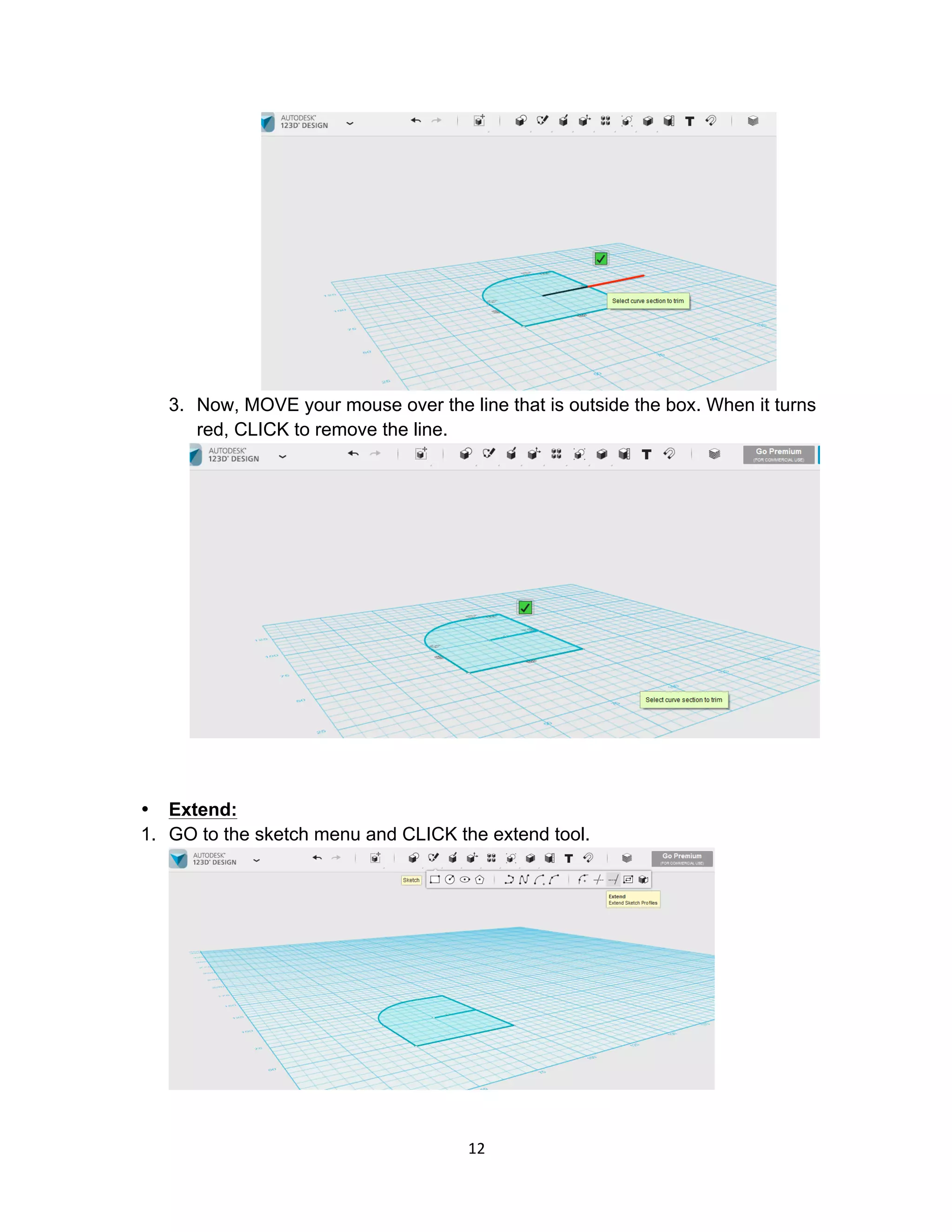12	
3. Now, MOVE your mouse over the line that is outside the box. When it turns
red, CLICK to remove the line.
• Extend:
1. GO to the sketch menu and CLICK the extend tool.
 
