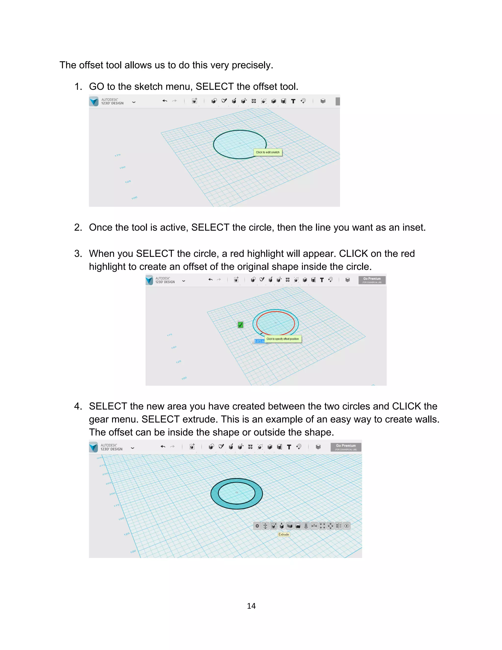 14	
The offset tool allows us to do this very precisely.
1. GO to the sketch menu, SELECT the offset tool.
2. Once the tool is active, SELECT the circle, then the line you want as an inset.
3. When you SELECT the circle, a red highlight will appear. CLICK on the red
highlight to create an offset of the original shape inside the circle.
4. SELECT the new area you have created between the two circles and CLICK the
gear menu. SELECT extrude. This is an example of an easy way to create walls.
The offset can be inside the shape or outside the shape.
 