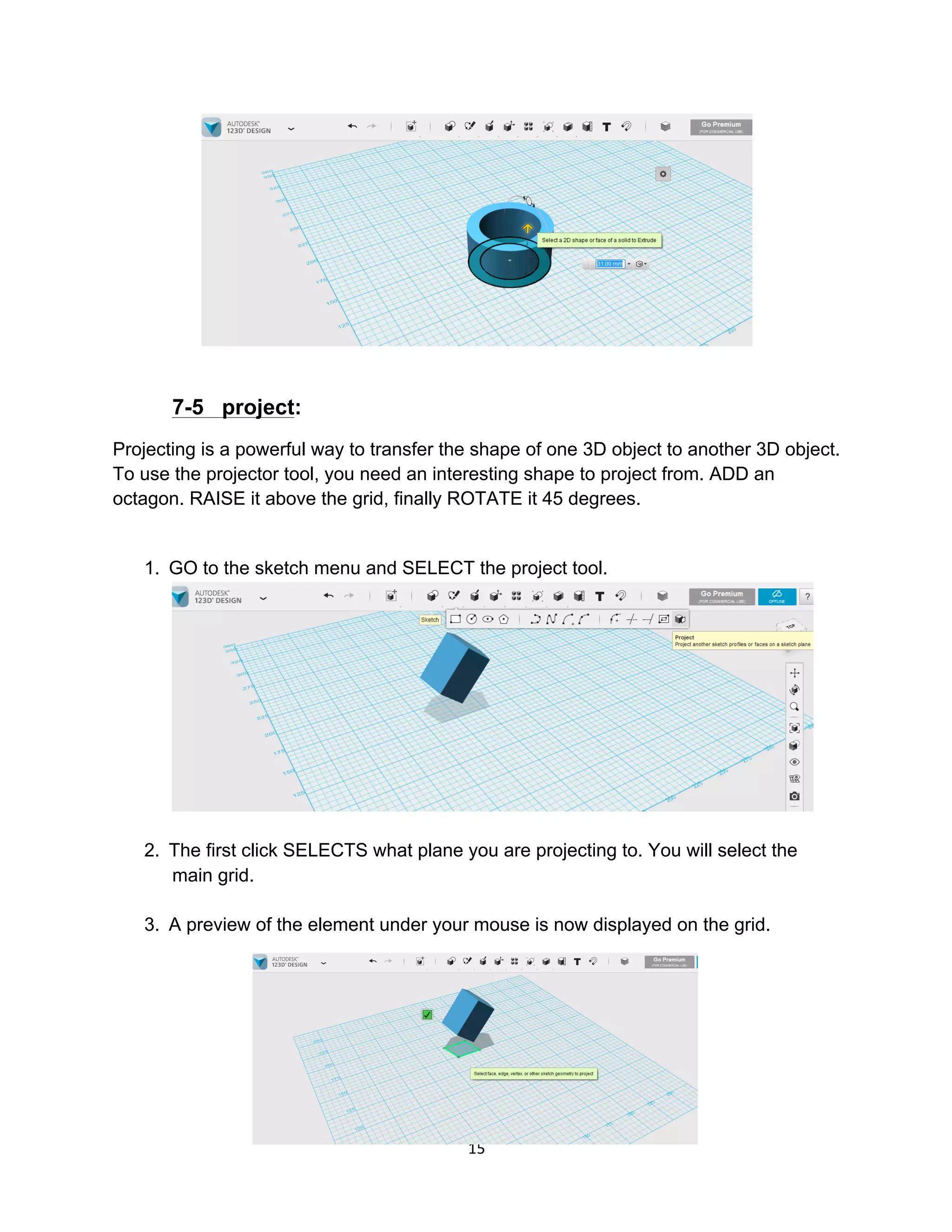 15	
7-5 project:
Projecting is a powerful way to transfer the shape of one 3D object to another 3D object.
To use the projector tool, you need an interesting shape to project from. ADD an
octagon. RAISE it above the grid, finally ROTATE it 45 degrees.
1. GO to the sketch menu and SELECT the project tool.
2. The first click SELECTS what plane you are projecting to. You will select the
main grid.
3. A preview of the element under your mouse is now displayed on the grid.
 