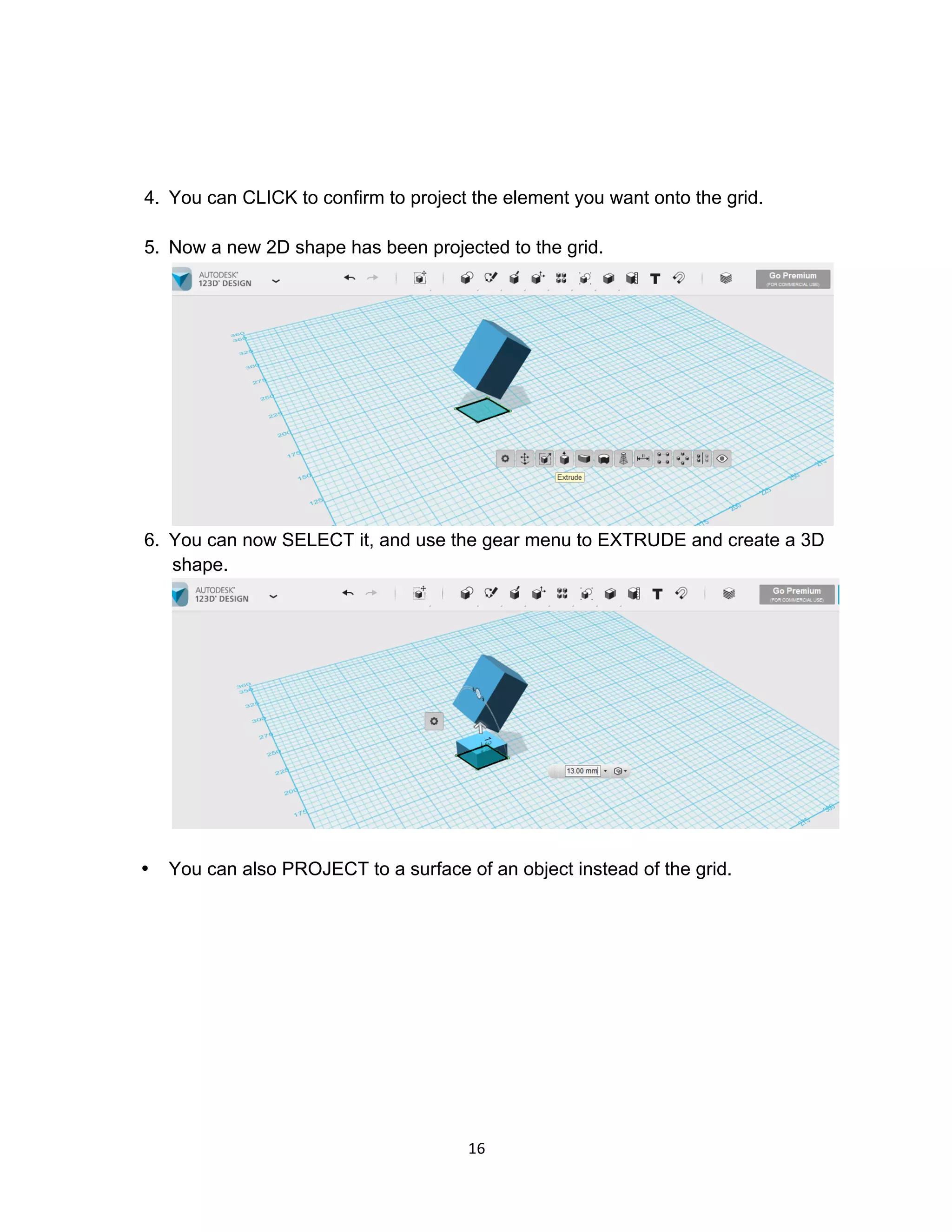 16	
4. You can CLICK to confirm to project the element you want onto the grid.
5. Now a new 2D shape has been projected to the grid.
6. You can now SELECT it, and use the gear menu to EXTRUDE and create a 3D
shape.
• You can also PROJECT to a surface of an object instead of the grid.
 