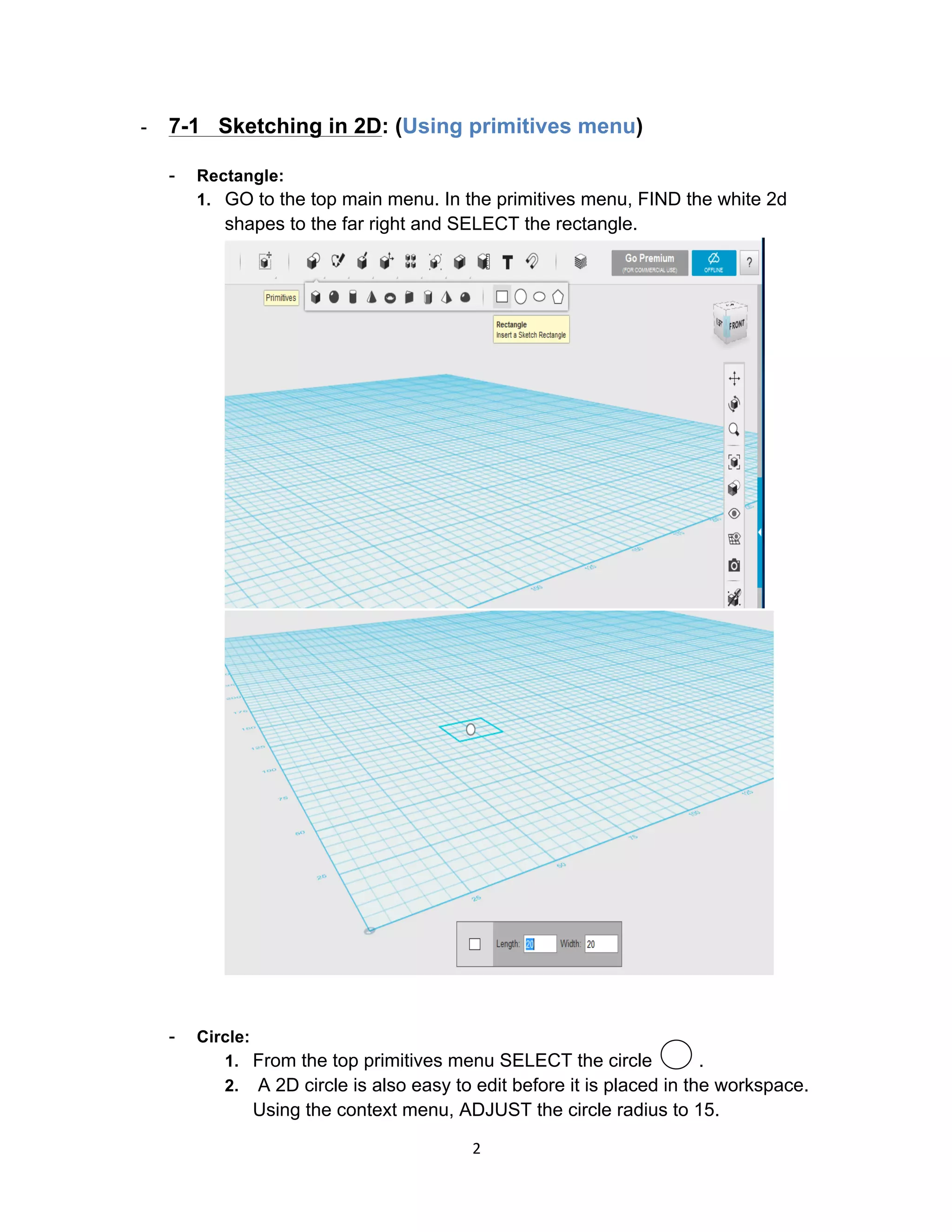 2	
- 7-1 Sketching in 2D: (Using primitives menu)
- Rectangle:
1. GO to the top main menu. In the primitives menu, FIND the white 2d
shapes to the far right and SELECT the rectangle.
- Circle:
1. From the top primitives menu SELECT the circle .
2. A 2D circle is also easy to edit before it is placed in the workspace.
Using the context menu, ADJUST the circle radius to 15.
 