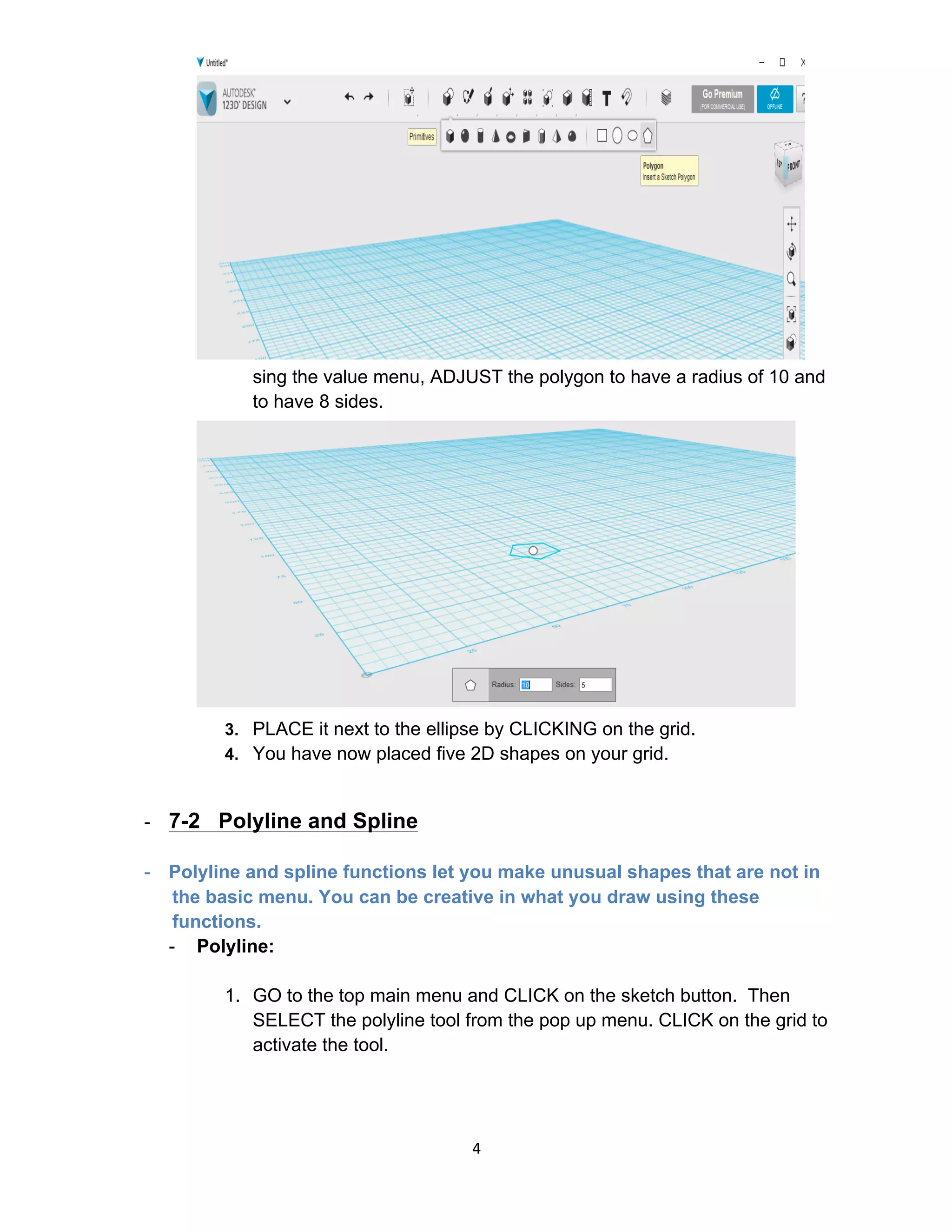 4	
2. U
sing the value menu, ADJUST the polygon to have a radius of 10 and
to have 8 sides.
3. PLACE it next to the ellipse by CLICKING on the grid.
4. You have now placed five 2D shapes on your grid.
- 7-2 Polyline and Spline
- Polyline and spline functions let you make unusual shapes that are not in
the basic menu. You can be creative in what you draw using these
functions.
- Polyline:
1. GO to the top main menu and CLICK on the sketch button. Then
SELECT the polyline tool from the pop up menu. CLICK on the grid to
activate the tool.
 