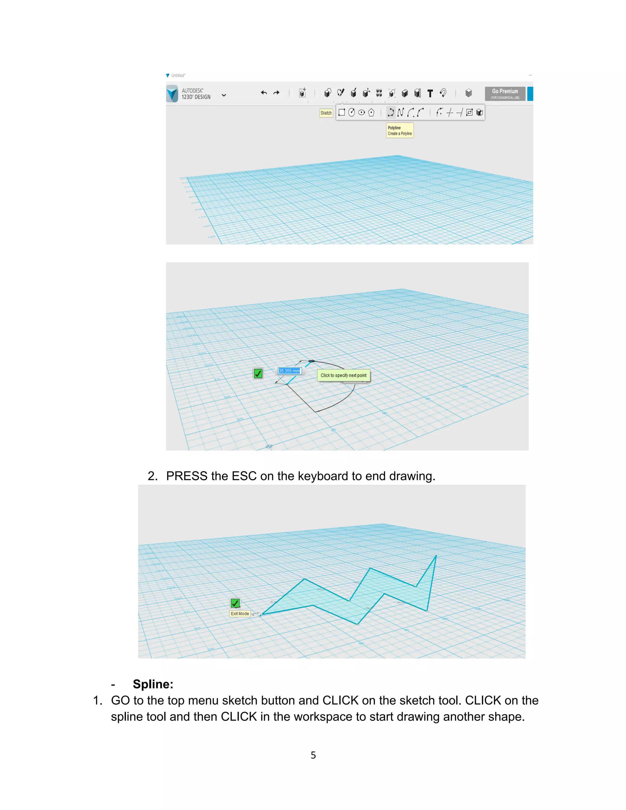 5	
2. PRESS the ESC on the keyboard to end drawing.
- Spline:
1. GO to the top menu sketch button and CLICK on the sketch tool. CLICK on the
spline tool and then CLICK in the workspace to start drawing another shape.
 