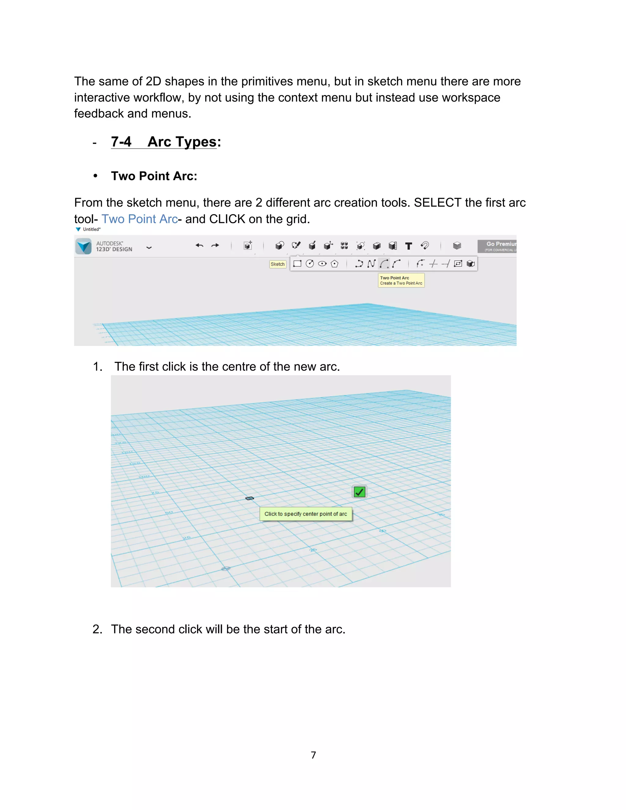 7	
The same of 2D shapes in the primitives menu, but in sketch menu there are more
interactive workflow, by not using the context menu but instead use workspace
feedback and menus.
- 7-4 Arc Types:
• Two Point Arc:
From the sketch menu, there are 2 different arc creation tools. SELECT the first arc
tool- Two Point Arc- and CLICK on the grid.
1. The first click is the centre of the new arc.
2. The second click will be the start of the arc.
 