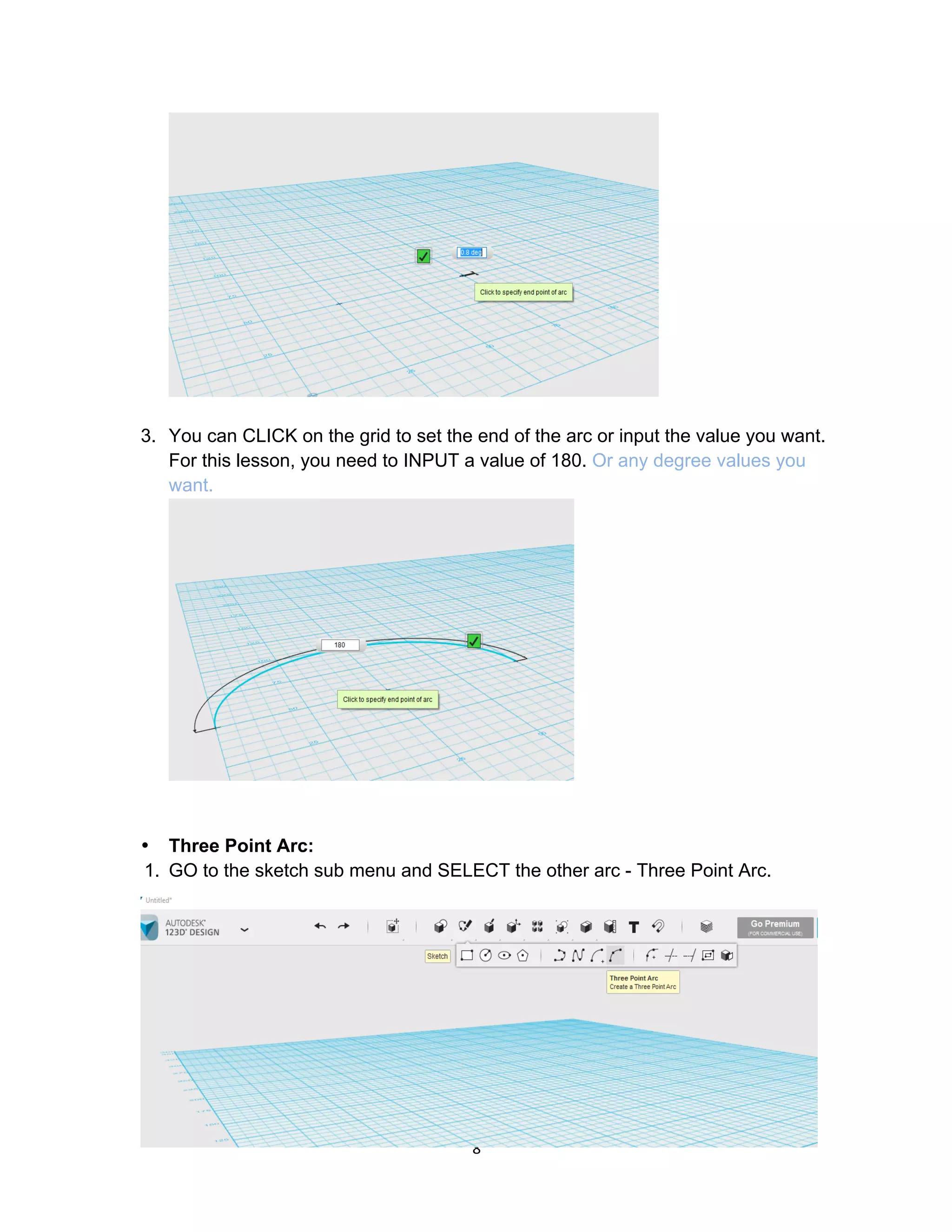 8	
3. You can CLICK on the grid to set the end of the arc or input the value you want.
For this lesson, you need to INPUT a value of 180. Or any degree values you
want.
• Three Point Arc:
1. GO to the sketch sub menu and SELECT the other arc - Three Point Arc.
 
