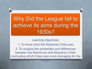 Why Did the League fail to
 achieve its aims during the
           1930s?
               Learning objectives:
     1. To know what the Abyssinia Crisis was
   2. To analyse the similarities and differences
   between the Manchuria and Abyssinia Crisis’
concluding which Crisis was more damaging for the
                      League
 