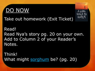 DO NOW
Take out homework (Exit Ticket)
Read!
Read Nya’s story pg. 20 on your own.
Add to Column 2 of your Reader’s
Notes.
Think!
What might sorghum be? (pg. 20)
 