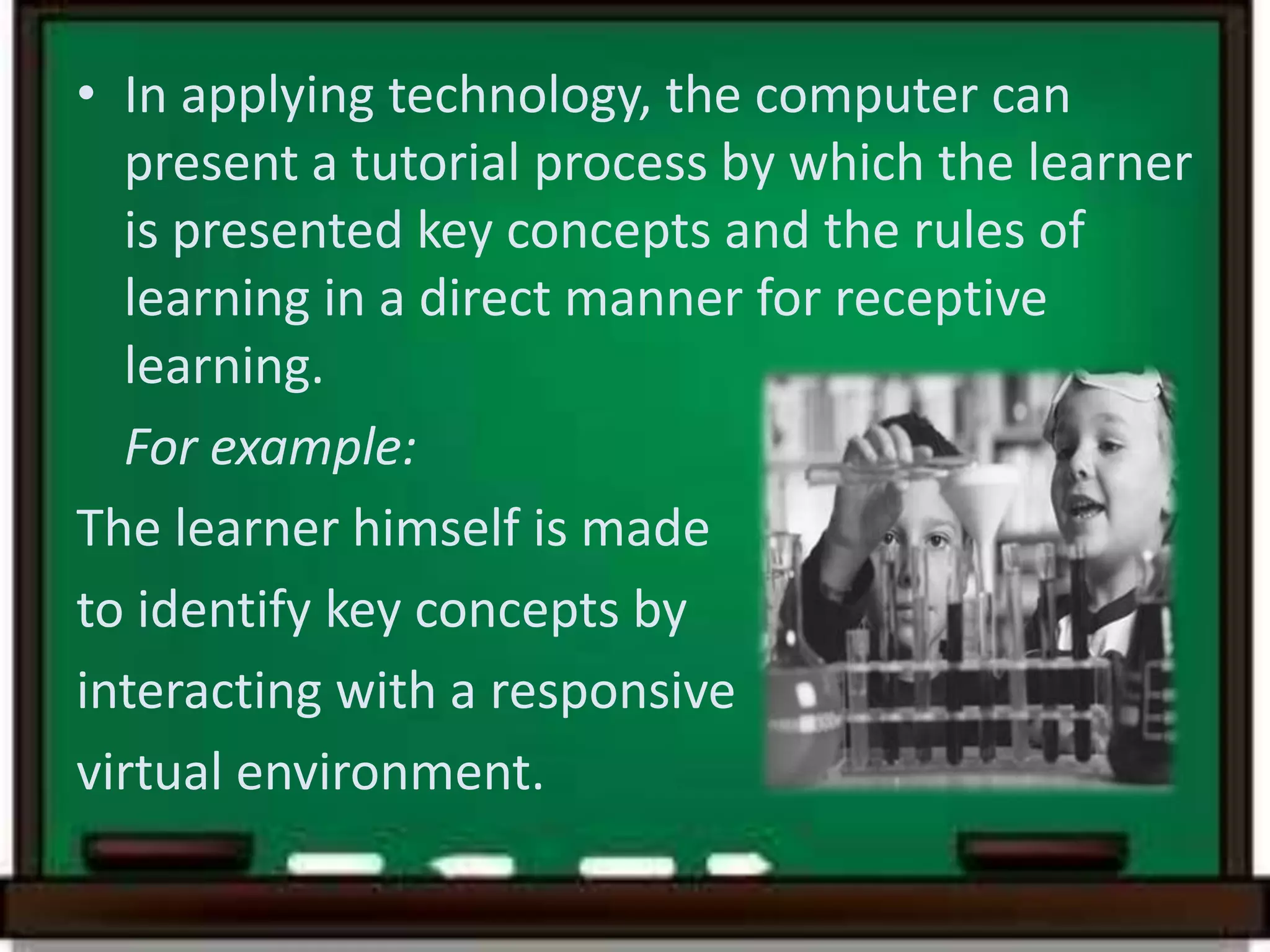 • In applying technology, the computer can
present a tutorial process by which the learner
is presented key concepts and the rules of
learning in a direct manner for receptive
learning.
For example:
The learner himself is made
to identify key concepts by
interacting with a responsive
virtual environment.
 