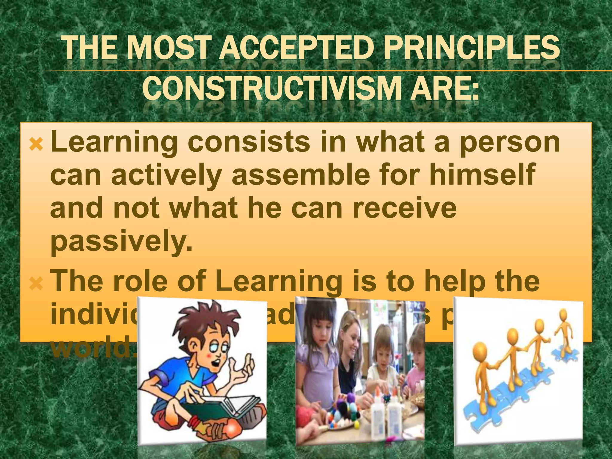 THE MOST ACCEPTED PRINCIPLES
CONSTRUCTIVISM ARE:
 Learning consists in what a person
can actively assemble for himself
and not what he can receive
passively.
 The role of Learning is to help the
individual live/adapt to his personal
world.
 