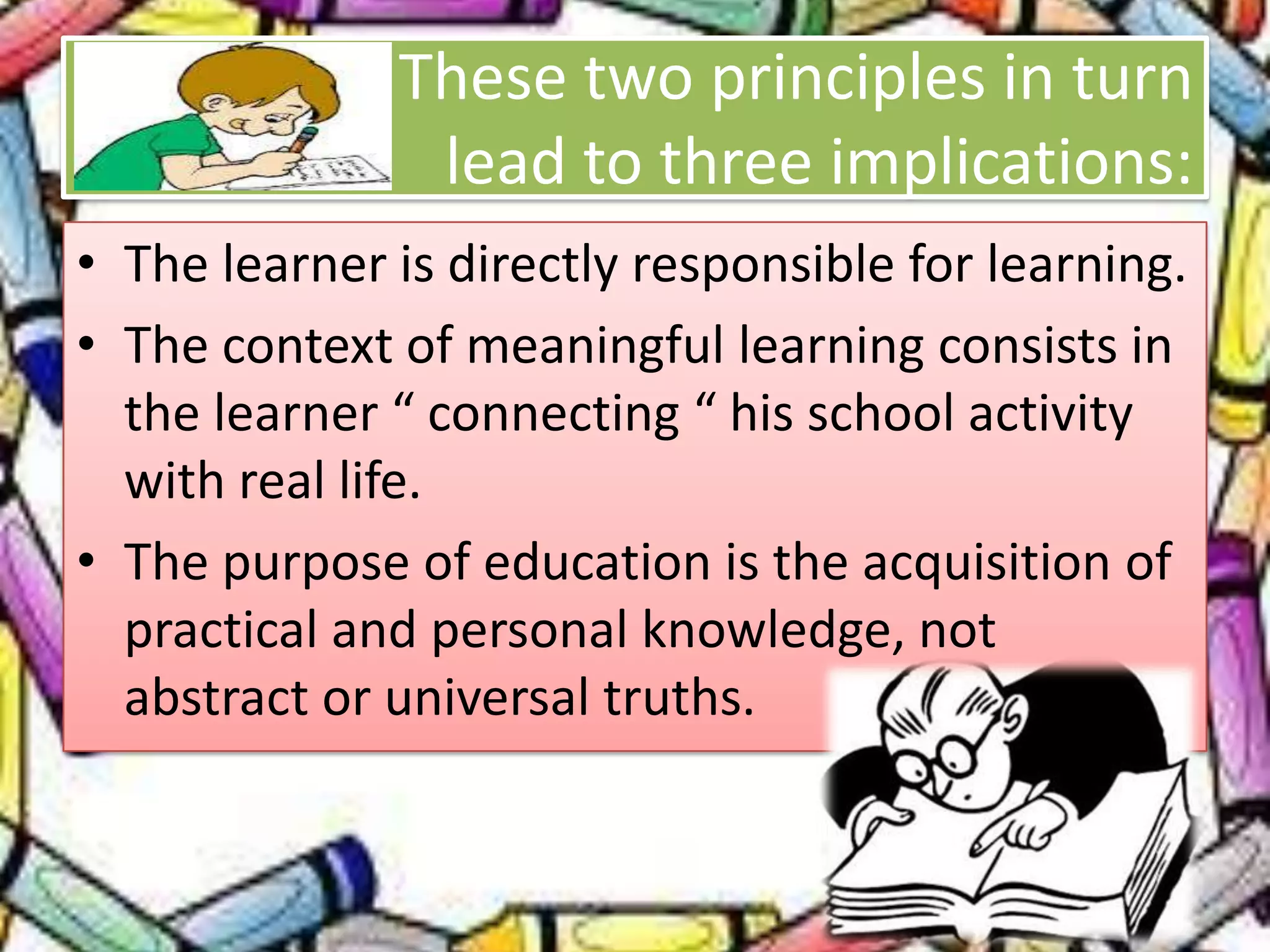 These two principles in turn
lead to three implications:
• The learner is directly responsible for learning.
• The context of meaningful learning consists in
the learner “ connecting “ his school activity
with real life.
• The purpose of education is the acquisition of
practical and personal knowledge, not
abstract or universal truths.
 