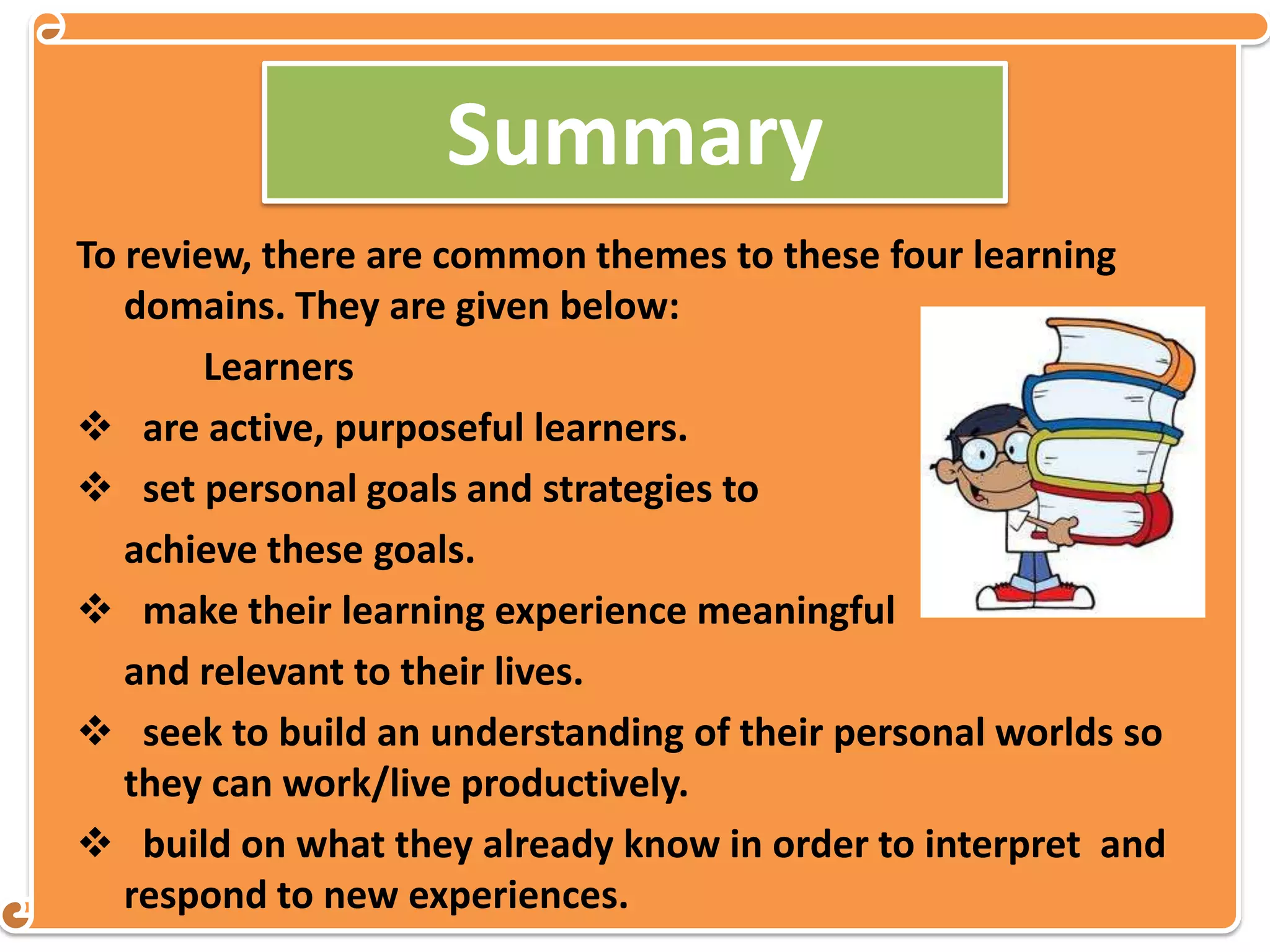 Summary
To review, there are common themes to these four learning
domains. They are given below:
Learners
 are active, purposeful learners.
 set personal goals and strategies to
achieve these goals.
 make their learning experience meaningful
and relevant to their lives.
 seek to build an understanding of their personal worlds so
they can work/live productively.
 build on what they already know in order to interpret and
respond to new experiences.
 