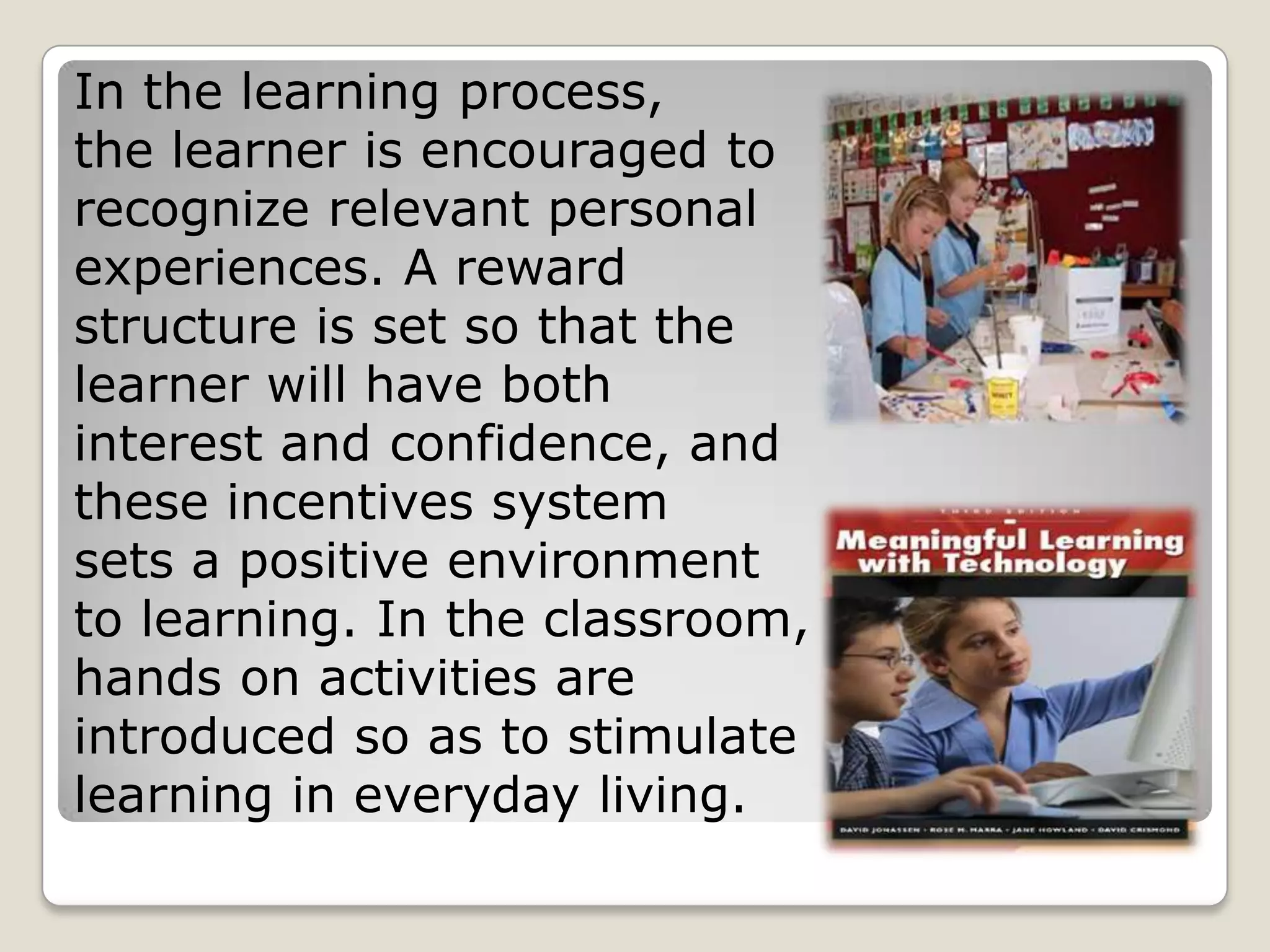 In the learning process,
the learner is encouraged to
recognize relevant personal
experiences. A reward
structure is set so that the
learner will have both
interest and confidence, and
these incentives system
sets a positive environment
to learning. In the classroom,
hands on activities are
introduced so as to stimulate
learning in everyday living.
 