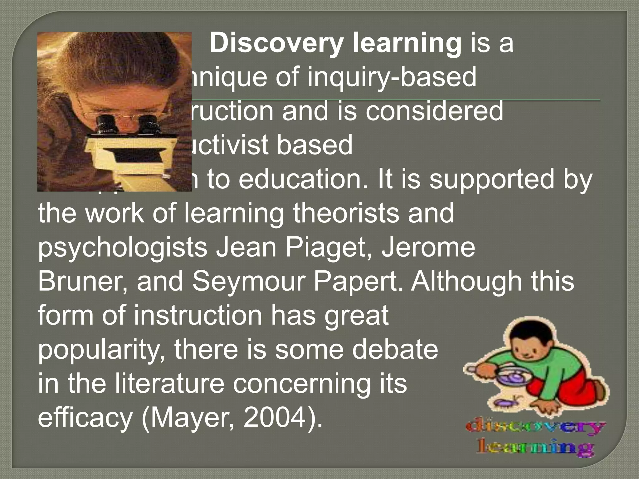 Discovery learning is a
technique of inquiry-based
instruction and is considered
a constructivist based
approach to education. It is supported by
the work of learning theorists and
psychologists Jean Piaget, Jerome
Bruner, and Seymour Papert. Although this
form of instruction has great
popularity, there is some debate
in the literature concerning its
efficacy (Mayer, 2004).
 