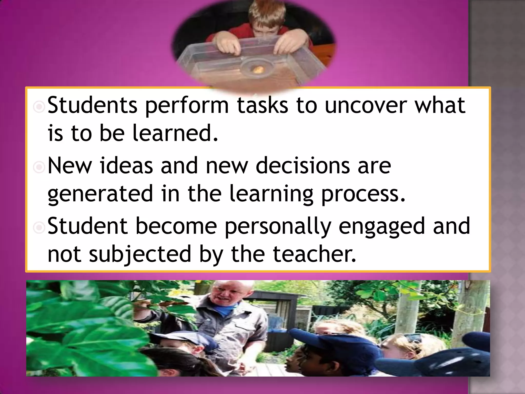 Students perform tasks to uncover what
is to be learned.
New ideas and new decisions are
generated in the learning process.
Student become personally engaged and
not subjected by the teacher.
 