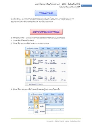 เอกสารประกอบการเรียน วิชาคอมพิวเตอร์ ง23203 ชั้นมัธยมศึกษาปีที่ 3
โปรแกรม Microsoft Excel 2007

การพิมพ์เวิร์กชีต
โดยปกติ EXcel จะกาหนดรายละเอียดการพิมพ์ให้อัติโนมัติ ตั้งแต้ขนาดกระดาษที่ใช้ ระยะห่างจาก
ขอบกระดาษ แต่เราสามารถปรับแต่งแก้ไข ในส่านที่เราต้องการได้

การกาหนดรายละเอียดการพิมพ์
1. คลิกเลือกเวิร์กชีต ( แต่ละเวิร์กชีตมีรายละเอียดของการพิมพ์แยกเป็นของตนเอง )
2. เลือกคาสั่ง เค้าโครงหน้ากระดาษ
3. เลือกคาสั่ง ระยะขอบเพื่อกาหนดระยะขอบของกระดาษ

4. เลือกคาสั่ง การวางแนว เพื่อกาหนดให้กระดาษอยู่ในแนวนอนหรือแนวตั้ง

โดย นายธนิต เยี่ยมรัมย์ ตาแหน่ง ครูผู้ช่วย โรงเรียนช้างบุญวิทยา

1

 