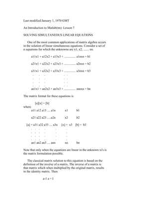 Last modified:January 1, 1970 GMT
An Introduction to Matlab(tm): Lesson 7
SOLVING SIMULTANEOUS LINEAR EQUATIONS
One of the most common applications of matrix algebra occurs
in the solution of linear simultaneous equations. Consider a set of
n equations for which the unknowns are x1, x2, ....... xn.
a11x1 + a12x2 + a13x3 + ............... a1nxn = b1
a21x1 + a22x2 + a23x3 + ............... a2nxn = b2
a31x1 + a32x2 + a33x3 + ............... a3nxn = b3
.
.
.
. .
.
.
.
. .
.
.
.
. .
.
.
.
. .
an1x1 + an2x2 + an3x3 + ............... annxn = bn
The matrix format for these equations is
[a][x] = [b]
where
a11 a12 a13 .... a1n

x1

b1

a21 a22 a23 .....a2n

x2

b2

[a] = a31 a32 a33 .... a3n
. . .
.
.
. . .
.
.
. . .
.
.
. . .
.
.
an1 an2 an3 .... ann

[x] = x3
.
.
.
.
xn

[b] = b3

bn

Note that only when the equations are linear in the unknown xi's is
the matrix formulation possible.
The classical matrix solution to this equation is based on the
definition of the inverse of a matrix. The inverse of a matrix is
that matrix which when multiplied by the original matrix, results
in the identity matrix. Then
a-1 a = I

 