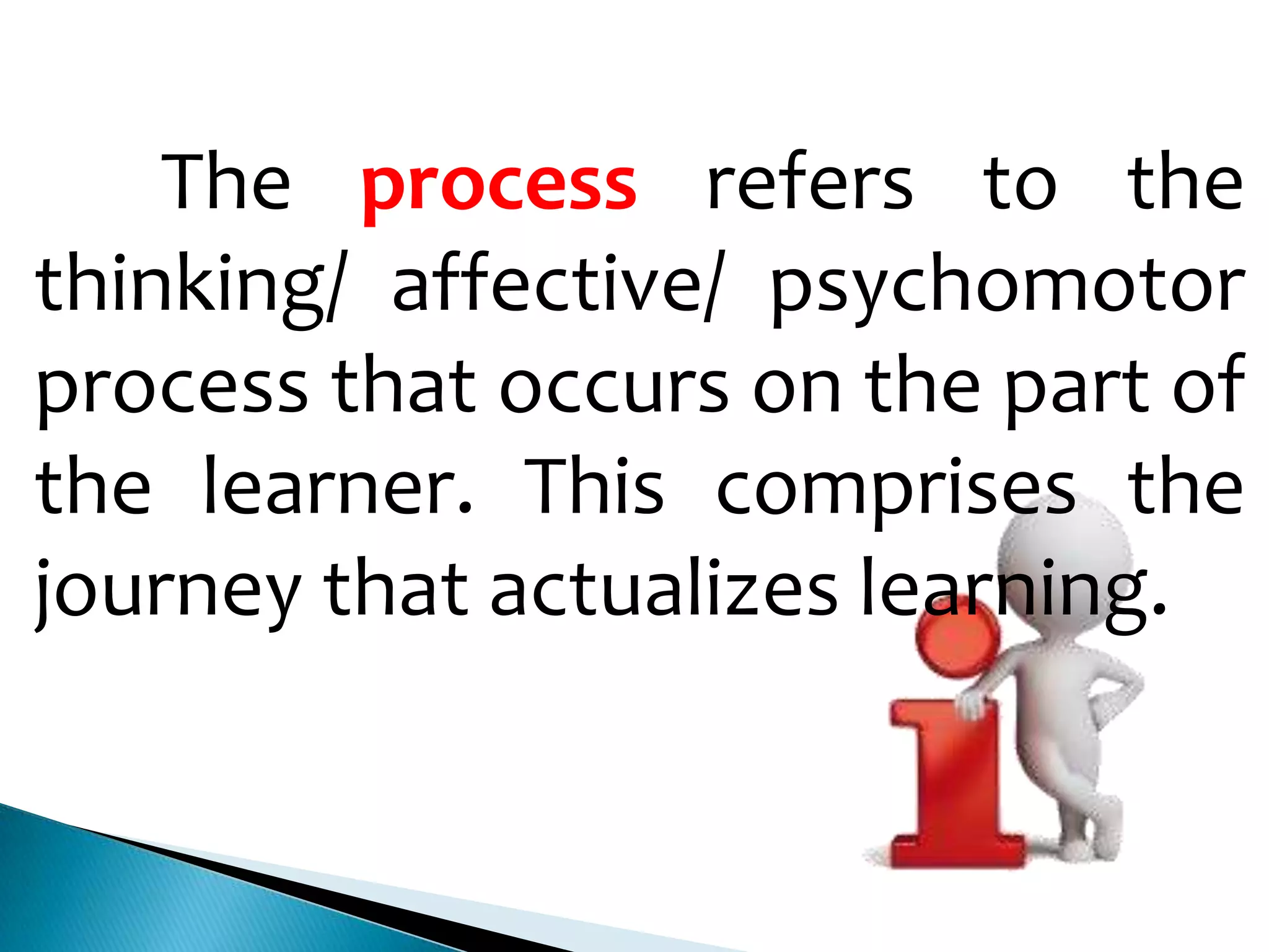 The process refers to the
thinking/ affective/ psychomotor
process that occurs on the part of
the learner. This comprises the
journey that actualizes learning.

 