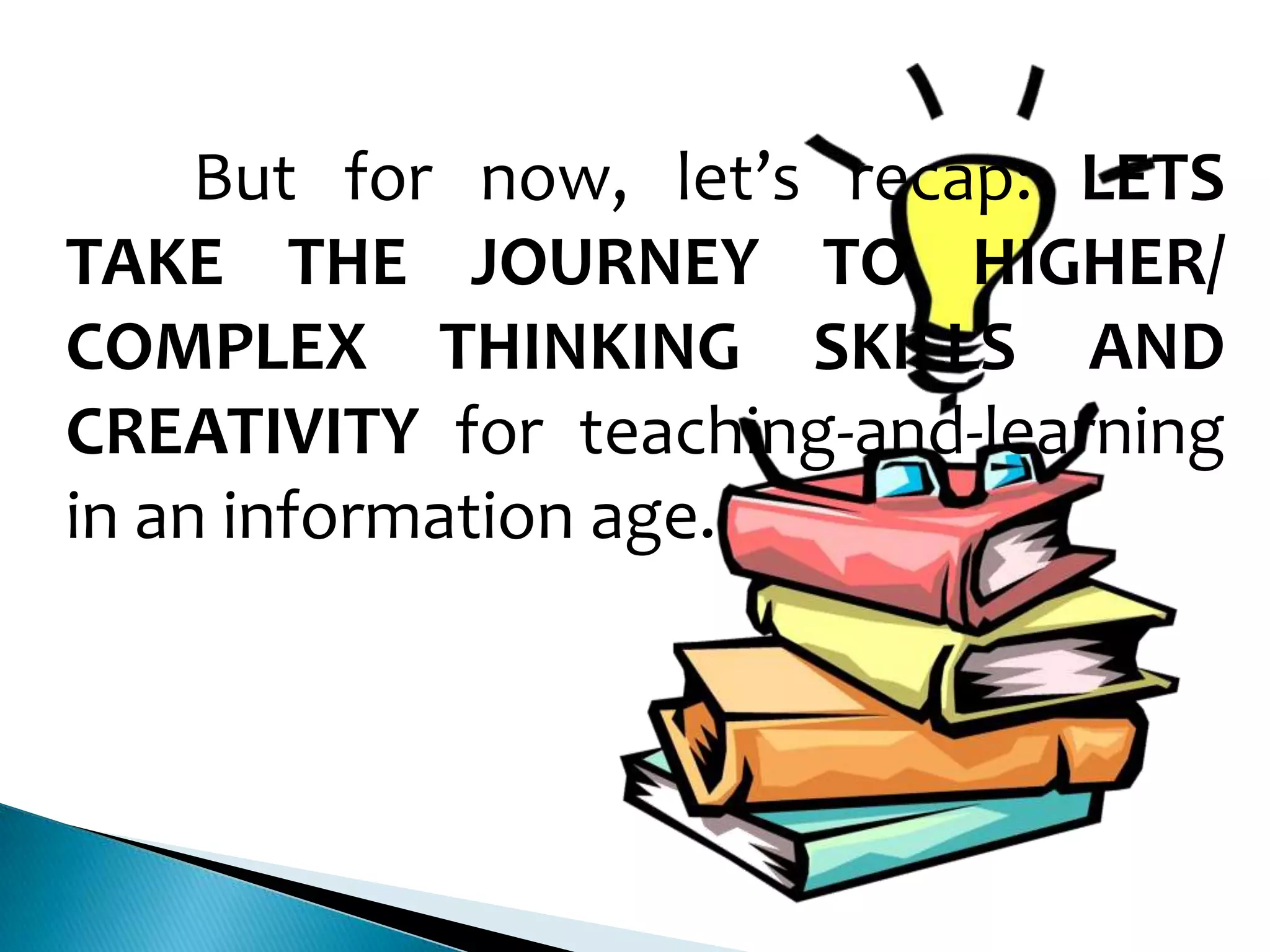 But for now, let’s recap: LETS
TAKE THE JOURNEY TO HIGHER/
COMPLEX THINKING SKILLS AND
CREATIVITY for teaching-and-learning
in an information age.

 