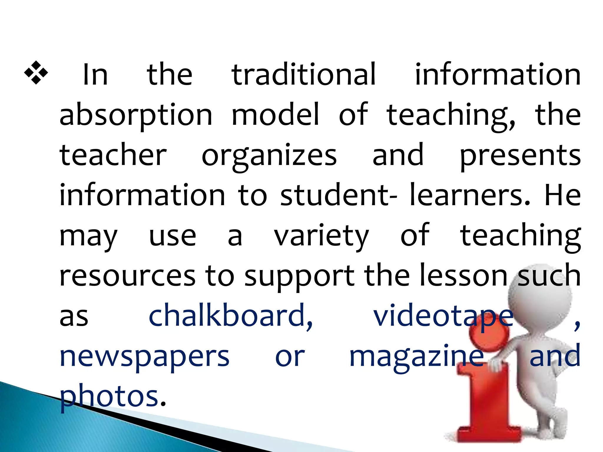  In the traditional information
absorption model of teaching, the
teacher organizes and presents
information to student- learners. He
may use a variety of teaching
resources to support the lesson such
as
chalkboard,
videotape
,
newspapers or magazine and
photos.

 