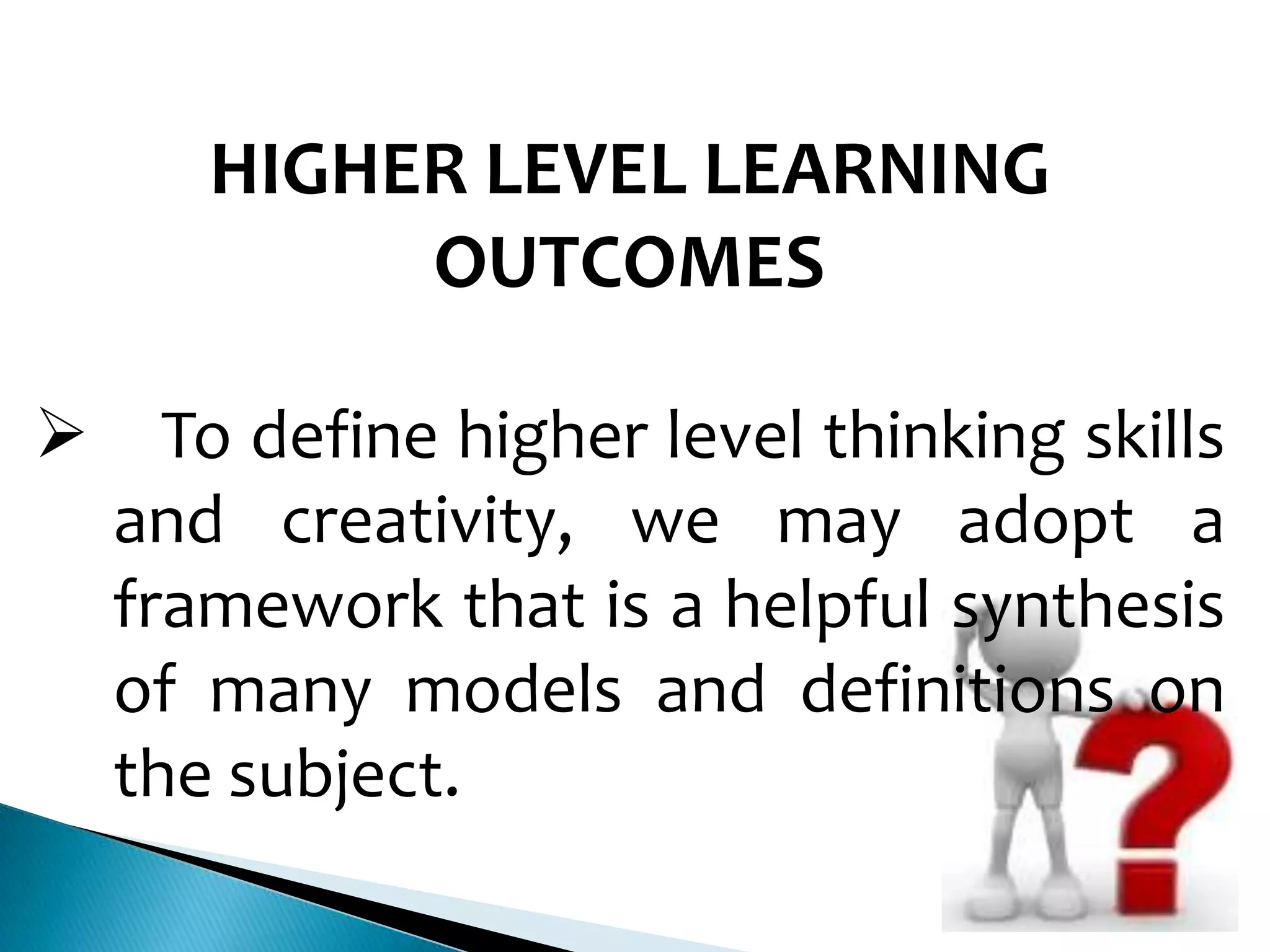 HIGHER LEVEL LEARNING
OUTCOMES


To define higher level thinking skills
and creativity, we may adopt a
framework that is a helpful synthesis
of many models and definitions on
the subject.

 