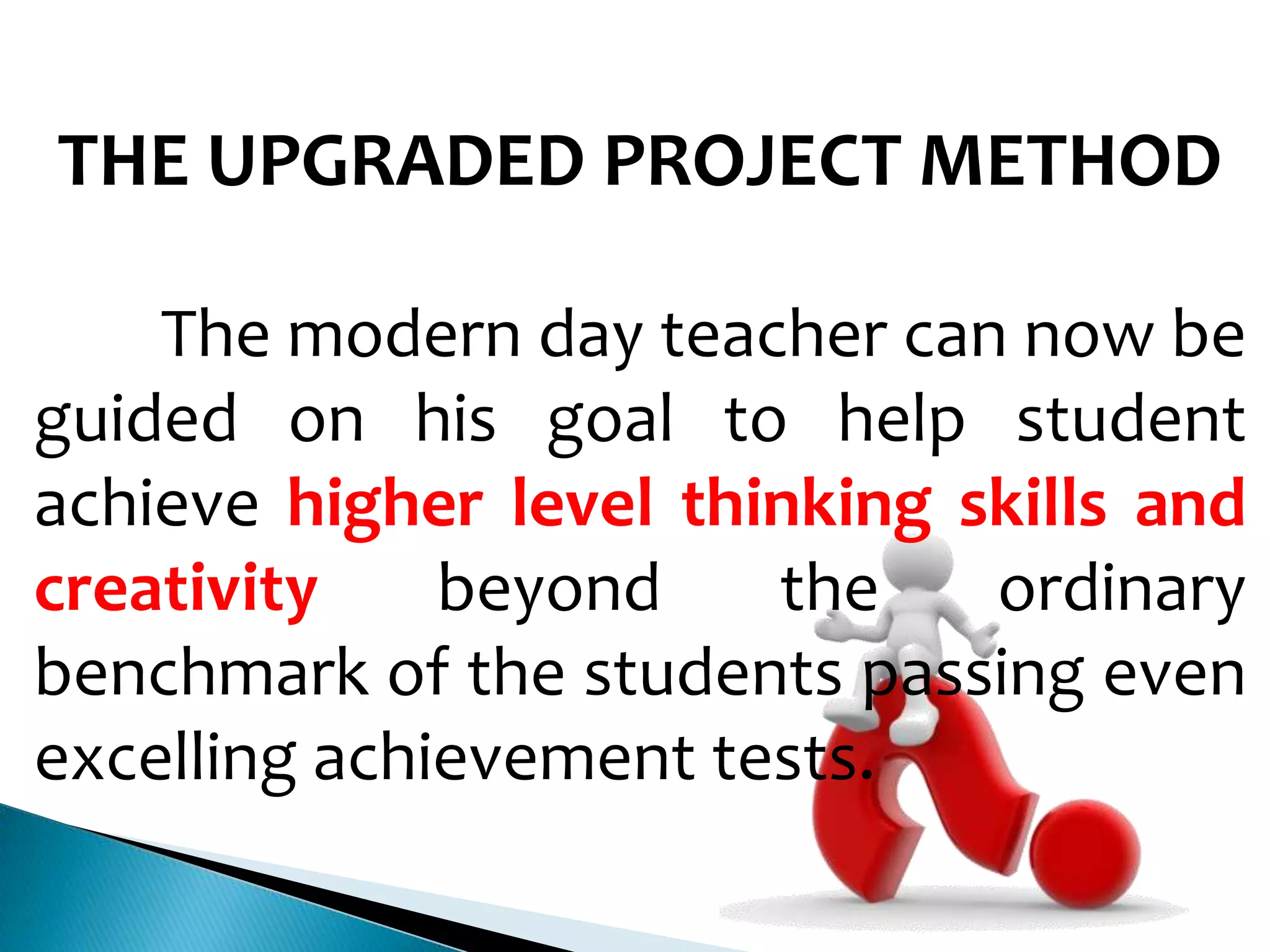 THE UPGRADED PROJECT METHOD
The modern day teacher can now be
guided on his goal to help student
achieve higher level thinking skills and
creativity
beyond
the
ordinary
benchmark of the students passing even
excelling achievement tests.

 