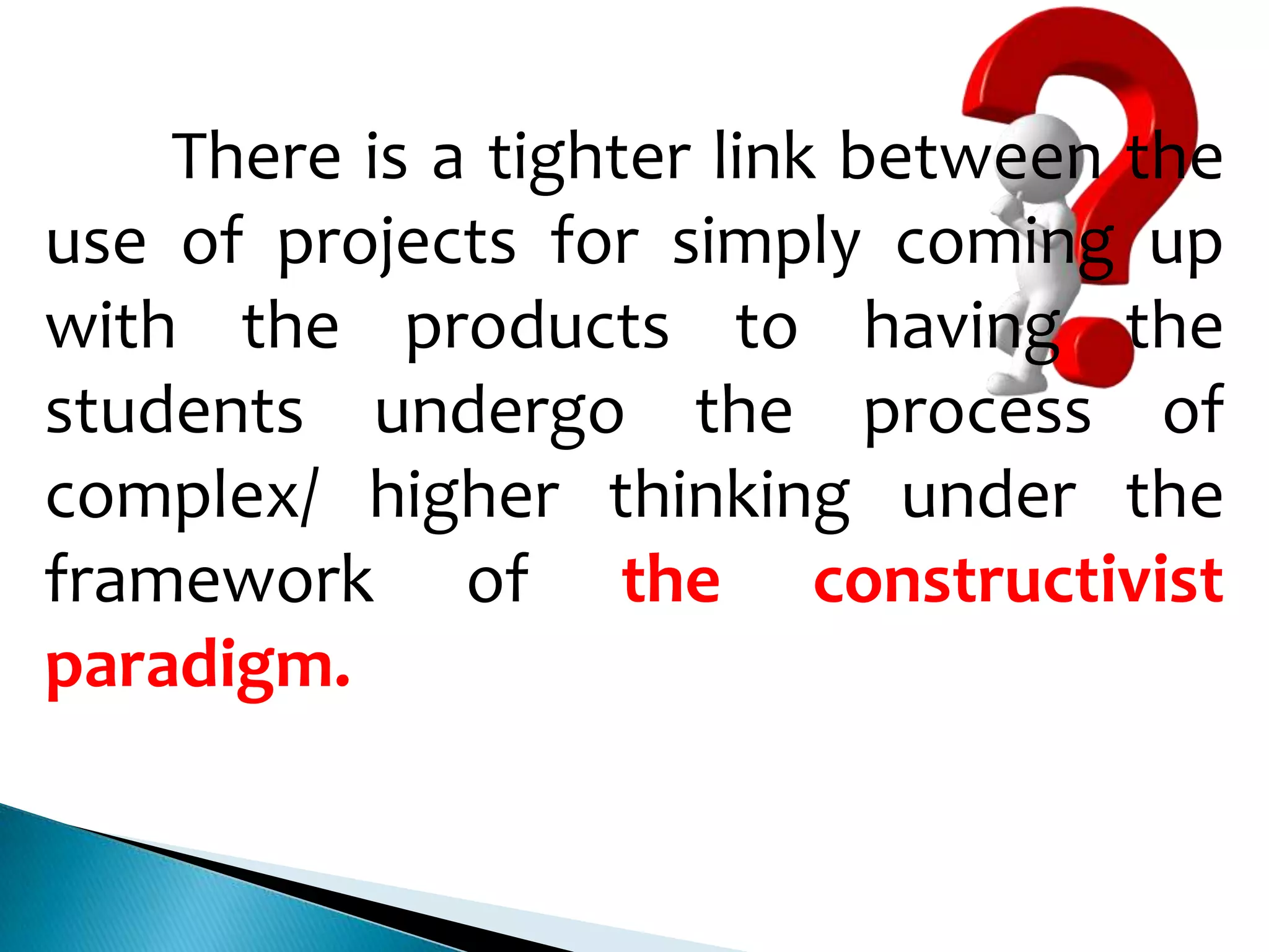 There is a tighter link between the
use of projects for simply coming up
with the products to having the
students undergo the process of
complex/ higher thinking under the
framework of the constructivist
paradigm.

 