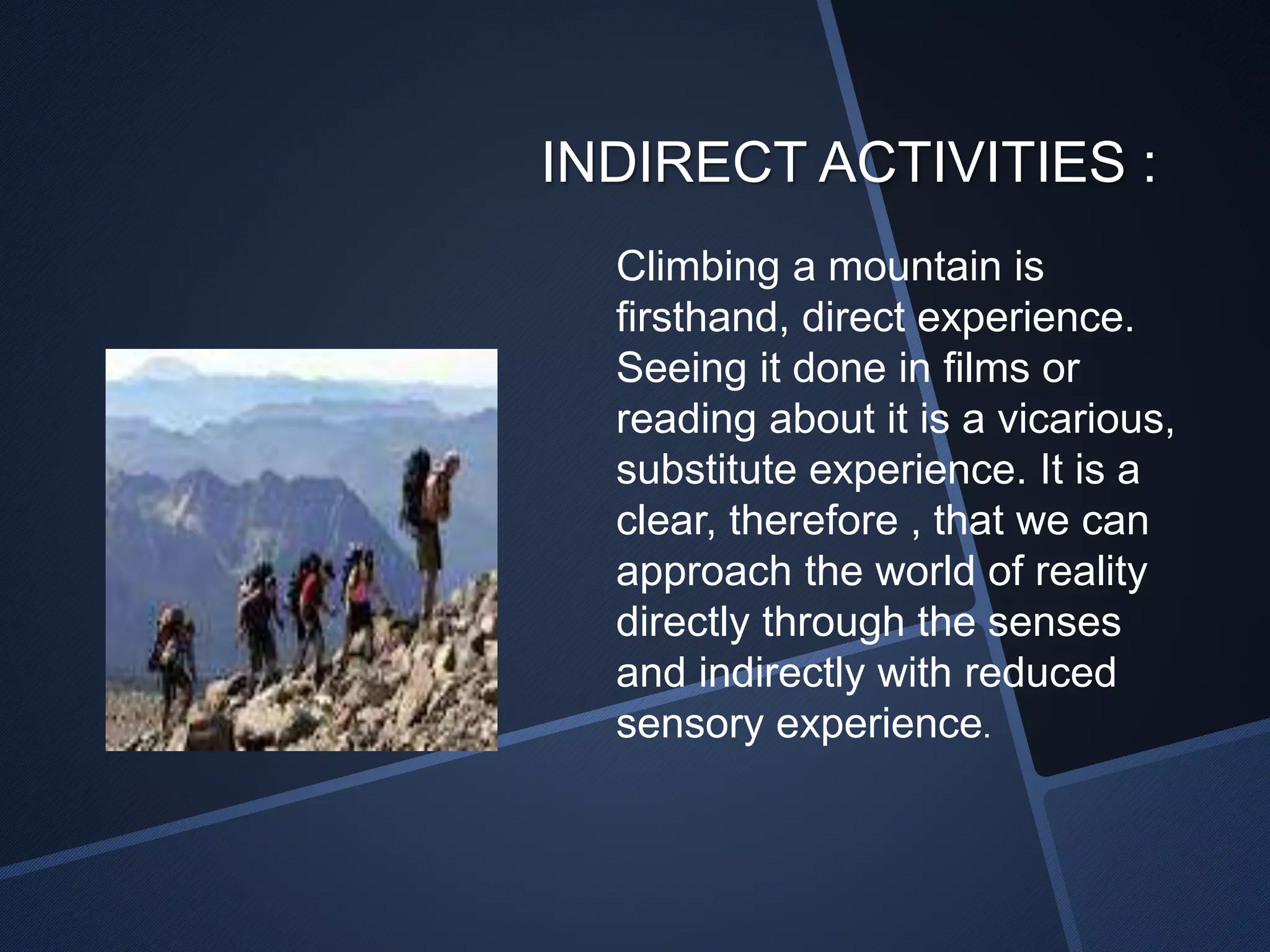 INDIRECT ACTIVITIES : 
Climbing a mountain is 
firsthand, direct experience. 
Seeing it done in films or 
reading about it is a vicarious, 
substitute experience. It is a 
clear, therefore , that we can 
approach the world of reality 
directly through the senses 
and indirectly with reduced 
sensory experience. 
 