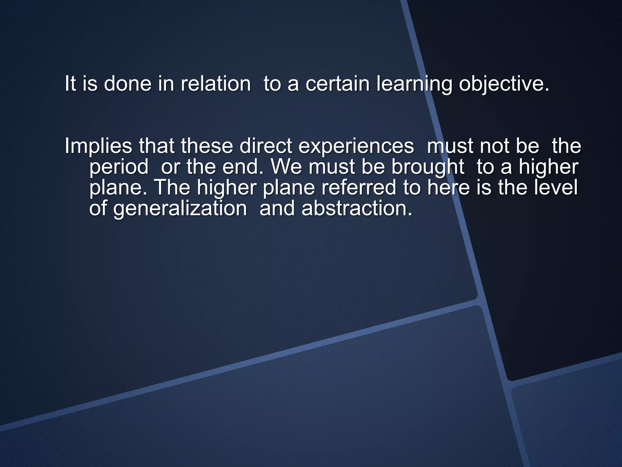 It is done in relation to a certain learning objective. 
Implies that these direct experiences must not be the 
period or the end. We must be brought to a higher 
plane. The higher plane referred to here is the level 
of generalization and abstraction. 
 