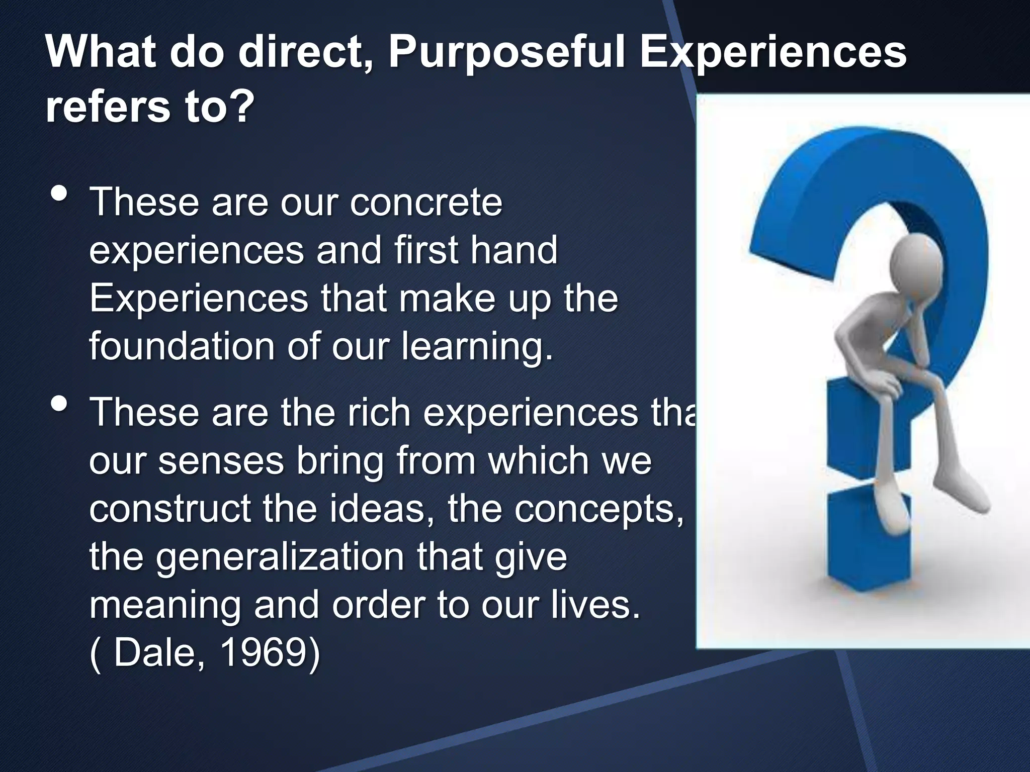 What do direct, Purposeful Experiences 
refers to? 
• These are our concrete 
experiences and first hand 
Experiences that make up the 
foundation of our learning. 
• These are the rich experiences that 
our senses bring from which we 
construct the ideas, the concepts, 
the generalization that give 
meaning and order to our lives. 
( Dale, 1969) 
 