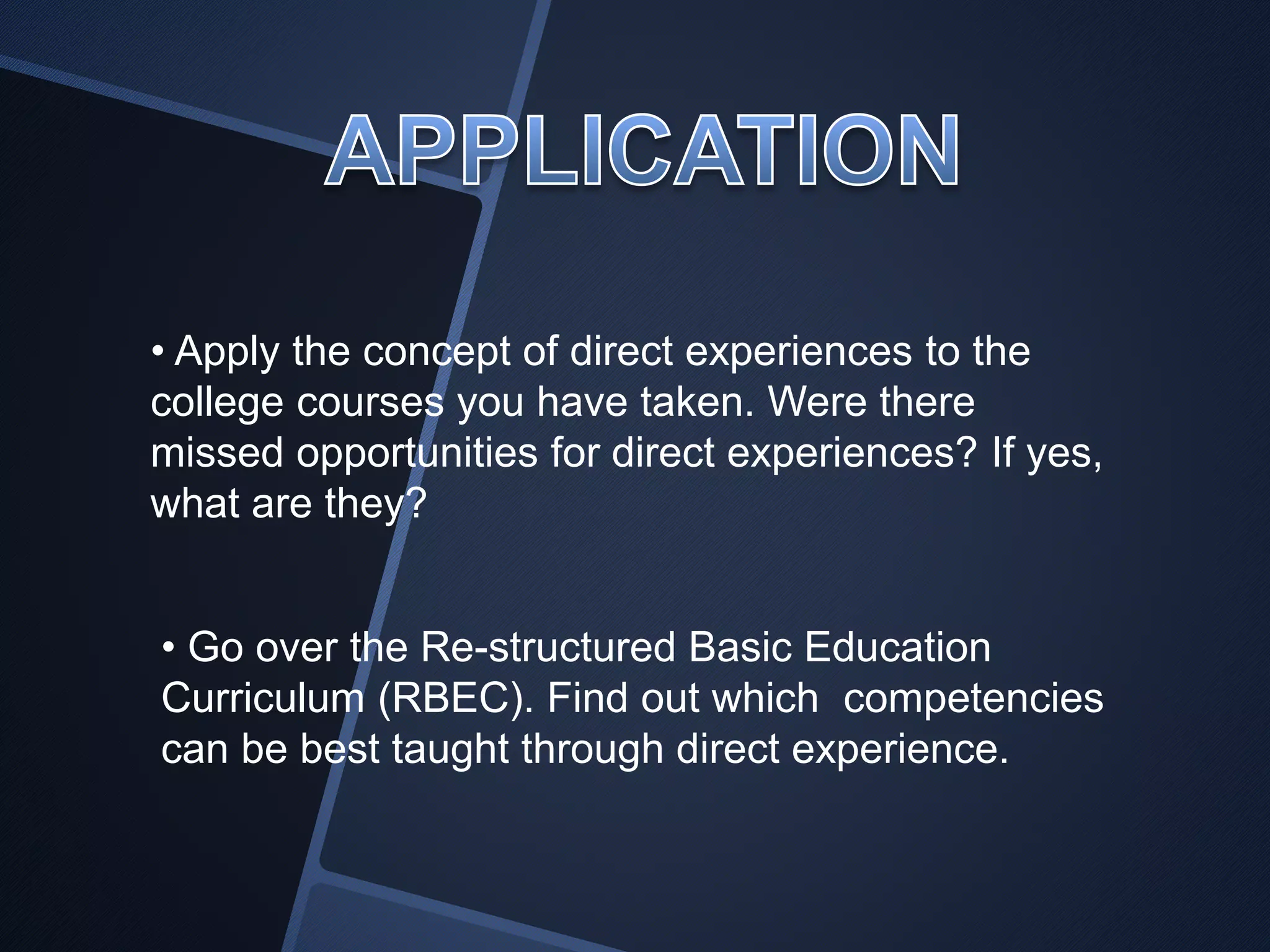 • Apply the concept of direct experiences to the 
college courses you have taken. Were there 
missed opportunities for direct experiences? If yes, 
what are they? 
• Go over the Re-structured Basic Education 
Curriculum (RBEC). Find out which competencies 
can be best taught through direct experience. 
 