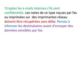 •Cryptez les e-mails internes s’ils sont 
confidentiels. Les notes de ce type reçues par fax 
ou imprimées sur des imprimantes réseau 
doivent être récupérées sans délai. Pensez à 
informer les destinataires avant d’envoyer des 
données sensibles par fax. 
 