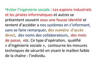 •Eviter l’ingénierie sociale : Les espions industriels 
et les pirates informatiques et autres se 
présentent souvent sous une fausse identité et 
tentent d’accéder a nos systèmes en s’informant, 
sans se faire remarquer, des numéro d’accès 
direct, des noms des collaborateurs, des mots 
de passe, etc. Ce type d’opération, qualifié 
« d’ingénierie sociale », contourne les mesures 
techniques de sécurité en visant le maillon faible 
de la chaîne : l’individu. 
 