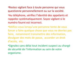 •Restez vigilant face à toute personne qui vous 
questionne personnellement ou sur la société. 
•Au téléphone, vérifiez l’identité des appelants et 
rappelez systématiquement. Soyez vigilant si le 
numéro fourni est incorrect. 
•Méfiez-vous lorsqu’une personne tente de vous 
forcer a faire quelque chose que vous ne devriez pas 
faire, notamment transmettre des information, 
divulguer des mots de passe, accorder un droit 
d’accès, etc. 
•Signalez sans délai tout incident suspect au chargé 
de sécurité de l’information au sein de votre 
organisme. 
 
