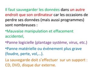 Il faut sauvegarder les données dans un autre 
endroit que son ordinateur car les occasions de 
perdre ses données (mais aussi programmes) 
sont nombreuses : 
•Mauvaise manipulation et effacement 
accidentel, 
•Panne logicielle (plantage système, virus, etc.) 
•Panne matérielle ou événement plus grave 
(foudre, perte, vol,…). 
La sauvegarde doit s’effectuer sur un support : 
CD, DVD, disque dur externe. 
 