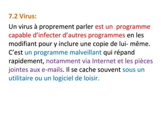 7.2 Virus: 
Un virus à proprement parler est un programme 
capable d’infecter d’autres programmes en les 
modifiant pour y inclure une copie de lui- même. 
C’est un programme malveillant qui répand 
rapidement, notamment via Internet et les pièces 
jointes aux e-mails. Il se cache souvent sous un 
utilitaire ou un logiciel de loisir. 
 