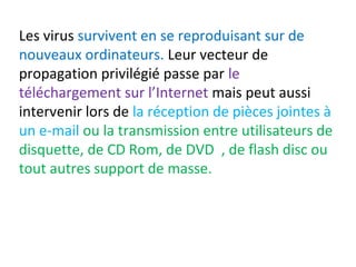 Les virus survivent en se reproduisant sur de 
nouveaux ordinateurs. Leur vecteur de 
propagation privilégié passe par le 
téléchargement sur l’Internet mais peut aussi 
intervenir lors de la réception de pièces jointes à 
un e-mail ou la transmission entre utilisateurs de 
disquette, de CD Rom, de DVD , de flash disc ou 
tout autres support de masse. 
 