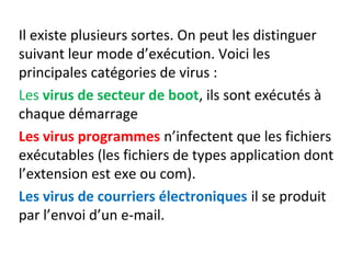 Il existe plusieurs sortes. On peut les distinguer 
suivant leur mode d’exécution. Voici les 
principales catégories de virus : 
Les virus de secteur de boot, ils sont exécutés à 
chaque démarrage 
Les virus programmes n’infectent que les fichiers 
exécutables (les fichiers de types application dont 
l’extension est exe ou com). 
Les virus de courriers électroniques il se produit 
par l’envoi d’un e-mail. 
 