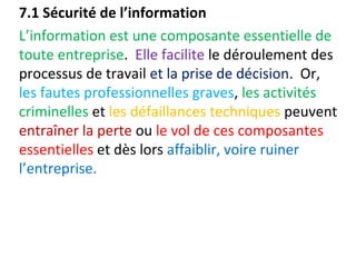 7.1 Sécurité de l’information 
L’information est une composante essentielle de 
toute entreprise. Elle facilite le déroulement des 
processus de travail et la prise de décision. Or, 
les fautes professionnelles graves, les activités 
criminelles et les défaillances techniques peuvent 
entraîner la perte ou le vol de ces composantes 
essentielles et dès lors affaiblir, voire ruiner 
l’entreprise. 
 