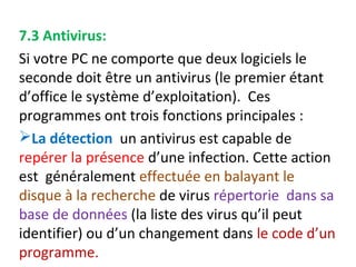 7.3 Antivirus: 
Si votre PC ne comporte que deux logiciels le 
seconde doit être un antivirus (le premier étant 
d’office le système d’exploitation). Ces 
programmes ont trois fonctions principales : 
La détection un antivirus est capable de 
repérer la présence d’une infection. Cette action 
est généralement effectuée en balayant le 
disque à la recherche de virus répertorie dans sa 
base de données (la liste des virus qu’il peut 
identifier) ou d’un changement dans le code d’un 
programme. 
 