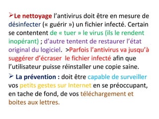 Le nettoyage l’antivirus doit être en mesure de 
désinfecter (« guérir ») un fichier infecté. Certain 
se contentent de « tuer » le virus (ils le rendent 
inopérant) ; d’autre tentent de restaurer l’état 
original du logiciel. >Parfois l’antivirus va jusqu’à 
suggérer d’écraser le fichier infecté afin que 
l’utilisateur puisse réinstaller une copie saine. 
 La prévention : doit être capable de surveiller 
vos petits gestes sur Internet en se préoccupant, 
en tache de fond, de vos téléchargement et 
boites aux lettres. 
 