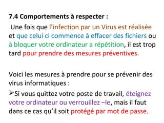 7.4 Comportements à respecter : 
Une fois que l’infection par un Virus est réalisée 
et que celui ci commence à effacer des fichiers ou 
à bloquer votre ordinateur a répétition, il est trop 
tard pour prendre des mesures préventives. 
Voici les mesures à prendre pour se prévenir des 
virus informatiques : 
Si vous quittez votre poste de travail, éteignez 
votre ordinateur ou verrouillez –le, mais il faut 
dans ce cas qu’il soit protégé par mot de passe. 
 