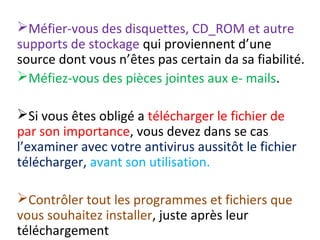 Méfier-vous des disquettes, CD_ROM et autre 
supports de stockage qui proviennent d’une 
source dont vous n’êtes pas certain da sa fiabilité. 
Méfiez-vous des pièces jointes aux e- mails. 
Si vous êtes obligé a télécharger le fichier de 
par son importance, vous devez dans se cas 
l’examiner avec votre antivirus aussitôt le fichier 
télécharger, avant son utilisation. 
Contrôler tout les programmes et fichiers que 
vous souhaitez installer, juste après leur 
téléchargement 
 