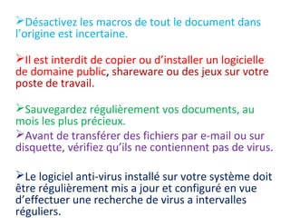 Désactivez les macros de tout le document dans 
l’origine est incertaine. 
Il est interdit de copier ou d’installer un logicielle 
de domaine public, shareware ou des jeux sur votre 
poste de travail. 
Sauvegardez régulièrement vos documents, au 
mois les plus précieux. 
Avant de transférer des fichiers par e-mail ou sur 
disquette, vérifiez qu’ils ne contiennent pas de virus. 
Le logiciel anti-virus installé sur votre système doit 
être régulièrement mis a jour et configuré en vue 
d’effectuer une recherche de virus a intervalles 
réguliers. 
