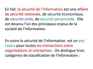 En fait, la sécurité de l’information est une affaire 
de sécurité nationale, de sécurité économique, 
de sécurité civile, de sécurité personnelle. Elle 
est devenu l’un des principaux enjeux de la 
société de l’information. 
En outre la sécurité de l’information est un pré 
requis pour toutes les transactions entre 
organisations et entreprises. On distingue trois 
catégories de classification de l’information : 
 