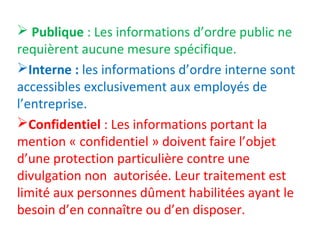  Publique : Les informations d’ordre public ne 
requièrent aucune mesure spécifique. 
Interne : les informations d’ordre interne sont 
accessibles exclusivement aux employés de 
l’entreprise. 
Confidentiel : Les informations portant la 
mention « confidentiel » doivent faire l’objet 
d’une protection particulière contre une 
divulgation non autorisée. Leur traitement est 
limité aux personnes dûment habilitées ayant le 
besoin d’en connaître ou d’en disposer. 
 