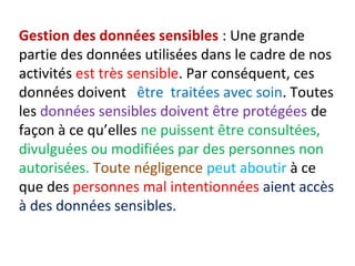 Gestion des données sensibles : Une grande 
partie des données utilisées dans le cadre de nos 
activités est très sensible. Par conséquent, ces 
données doivent être traitées avec soin. Toutes 
les données sensibles doivent être protégées de 
façon à ce qu’elles ne puissent être consultées, 
divulguées ou modifiées par des personnes non 
autorisées. Toute négligence peut aboutir à ce 
que des personnes mal intentionnées aient accès 
à des données sensibles. 
 