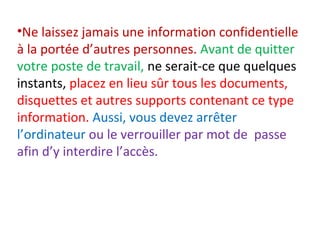 •Ne laissez jamais une information confidentielle 
à la portée d’autres personnes. Avant de quitter 
votre poste de travail, ne serait-ce que quelques 
instants, placez en lieu sûr tous les documents, 
disquettes et autres supports contenant ce type 
information. Aussi, vous devez arrêter 
l’ordinateur ou le verrouiller par mot de passe 
afin d’y interdire l’accès. 
 